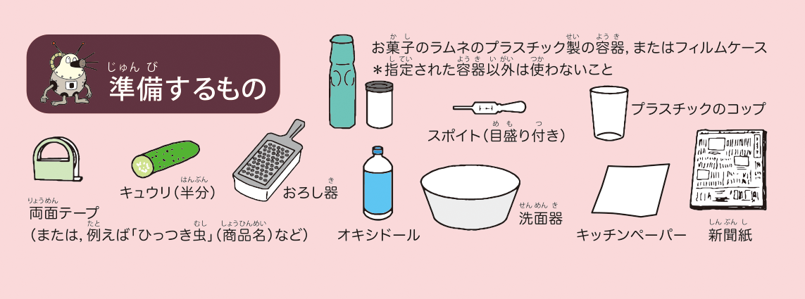 <ruby>準備<rt>じゅんび</rt></ruby>するもの: お<ruby>菓子<rt>かし</rt></ruby>のラムネのプラスチック<ruby>製<rt>せい</rt></ruby>の<ruby>容器<rt>ようき</rt></ruby>,またはフィルムケース(*<ruby>指定<rt>してい</rt></ruby>された<ruby>容器<rt>ようき</rt></ruby><ruby>以外<rt>いがい</rt></ruby>は<ruby>使<rt>つか</rt></ruby>わないこと),<ruby>両面<rt>りょうめん</rt></ruby>テープ(または,<ruby>例<rt>たと</rt></ruby>えば「ひっつき<ruby>虫<rt>むし</rt></ruby>」(<ruby>商品<rt>しょうひん</rt></ruby><ruby>名<rt>めい</rt></ruby>)など),キュウリ(<ruby>半分<rt>はんぶん</rt></ruby>),おろし<ruby>器<rt>き</rt></ruby>,オキシドール,スポイト(<ruby>目<rt>め</rt></ruby><ruby>盛<rt>も</rt></ruby>り<ruby>付<rt>つ</rt></ruby>き),プラスチックのコップ,<ruby>洗面<rt>せんめん</rt></ruby><ruby>器<rt>き</rt></ruby>,キッチンペーパー,<ruby>新聞<rt>しんぶん</rt></ruby><ruby>紙<rt>し</rt></ruby>