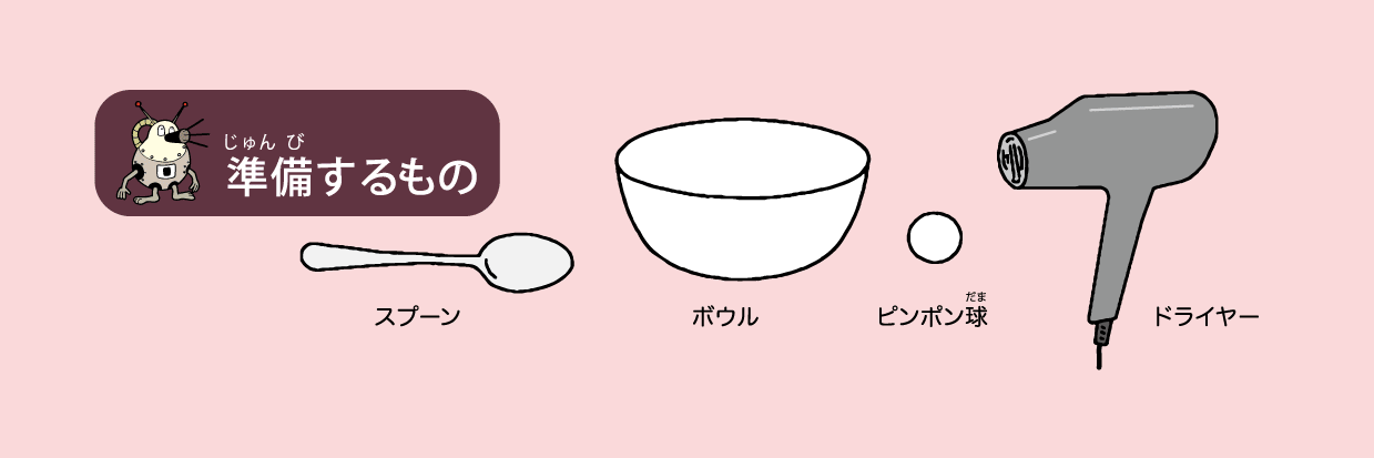 <ruby>準備<rt>じゅんび</rt></ruby>するもの: スプーン,ボウル,ピンポン<ruby>球<rt>だま</rt></ruby>,ドライヤー