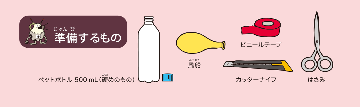 <ruby>準備<rt>じゅんび</rt></ruby>するもの: ペットボトル 500 mL（<ruby>硬<rt>かた</rt></ruby>めのもの），<ruby>風船<rt>ふうせん</rt></ruby>，ビニールテープ，カッターナイフ，はさみ