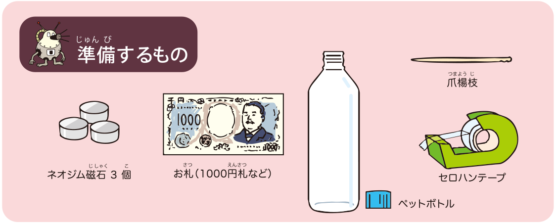 <ruby>準備<rt>じゅんび</rt></ruby>するもの: ネオジム<ruby>磁石<rt>じしゃく</rt></ruby> 3<ruby>個<rt>こ</rt></ruby>，お<ruby>札<rt>さつ</rt></ruby>（1000<ruby>円<rt>えん</rt></ruby><ruby>札<rt>さつ</rt></ruby>など），ペットボトル，<ruby>爪<rt>つま</rt></ruby><ruby>楊枝<rt>ようじ</rt></ruby>，セロハンテープ