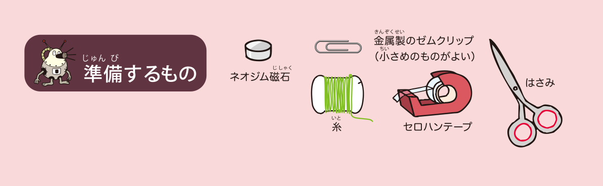 <ruby>準備<rp>（</rp><rt>じゅんび</rt><rp>）</rp></ruby>するもの: ネオジム<ruby>磁石<rp>（</rp><rt>じしゃく</rt><rp>）</rp></ruby>，<ruby>金属製<rp>（</rp><rt>きんぞくせい</rt><rp>）</rp></ruby>のゼムクリップ（<ruby>小<rp>（</rp><rt>ちい</rt><rp>）</rp></ruby>さめのものがよい），<ruby>糸<rp>（</rp><rt>いと</rt><rp>）</rp></ruby>，セロハンテープ，はさみ